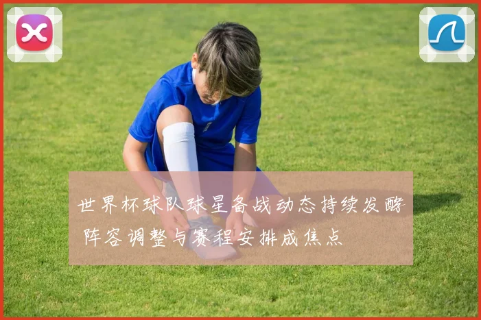 世界杯球队球星备战动态持续发酵 阵容调整与赛程安排成焦点