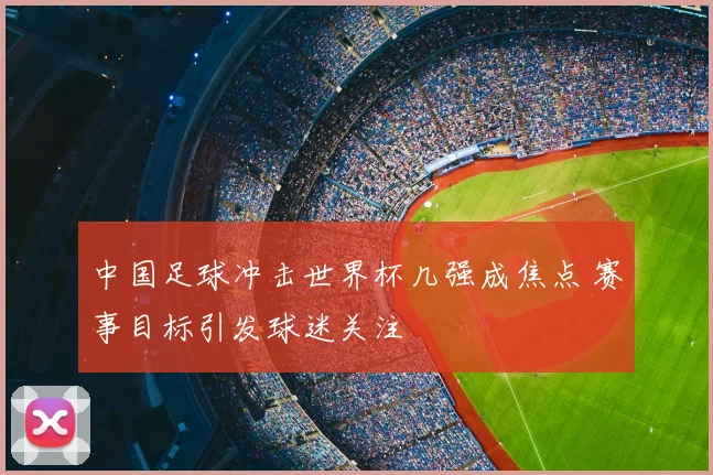 中国足球冲击世界杯几强成焦点 赛事目标引发球迷关注