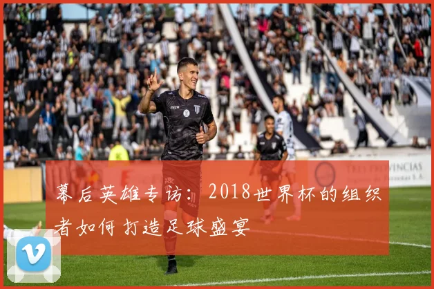 幕后英雄专访:2018世界杯的组织者如何打造足球盛宴