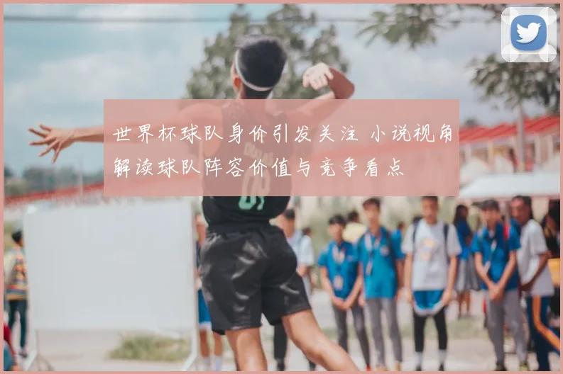 世界杯球队身价引发关注 小说视角解读球队阵容价值与竞争看点