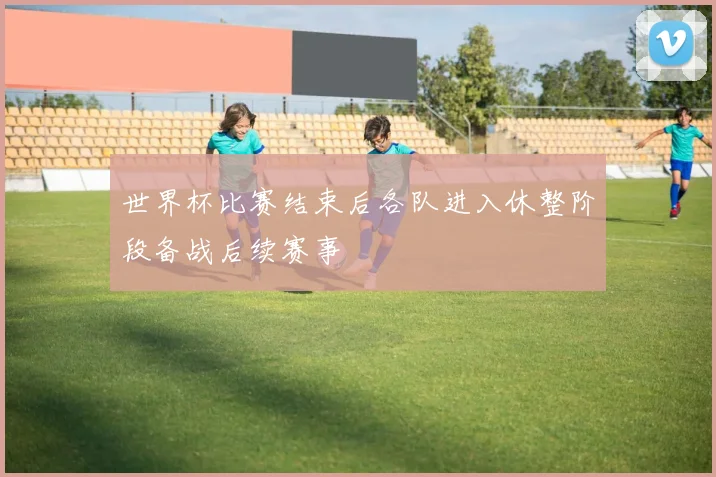世界杯比赛结束后各队进入休整阶段备战后续赛事