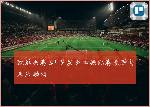 欧冠决赛后C罗发声回顾比赛表现与未来动向