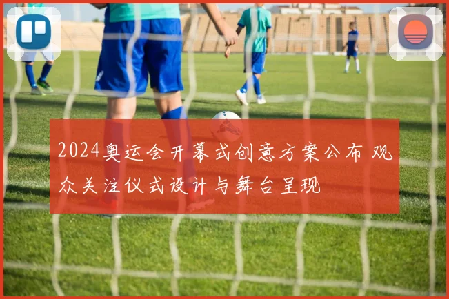 2024奥运会开幕式创意方案公布 观众关注仪式设计与舞台呈现