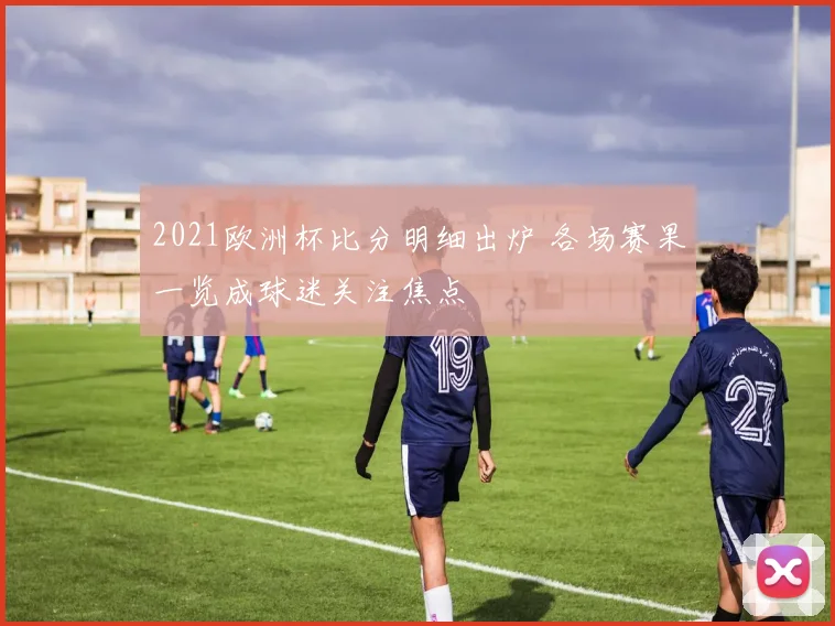 2021欧洲杯比分明细出炉 各场赛果一览成球迷关注焦点