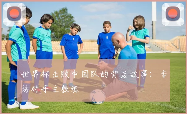 世界杯击败中国队的背后故事：专访对手主教练