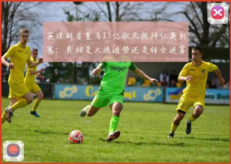 英媒断言皇马15亿欧元抢拜仁奥利塞：真相是大选造势还是转会迷雾？_弗洛伦蒂诺_欧冠_罗马