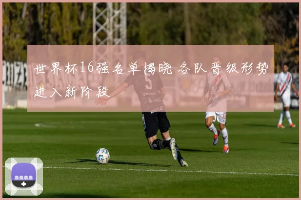 世界杯16强名单揭晓 各队晋级形势进入新阶段