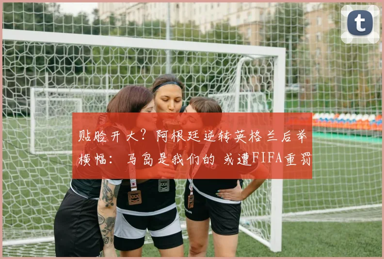 贴脸开大?阿根廷逆转英格兰后举横幅:马岛是我们的 或遭FIFA重罚
