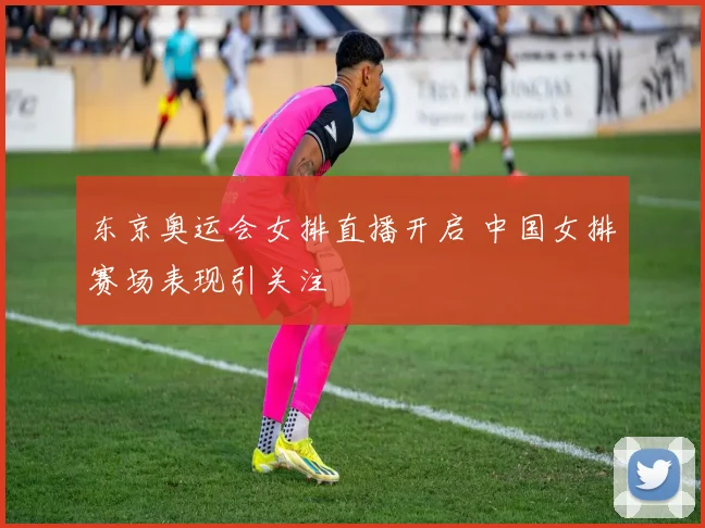 东京奥运会女排直播开启 中国女排赛场表现引关注
