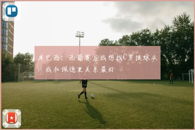 库巴西：西葡赛后我想找C罗换球衣，我和佩德里关系最好