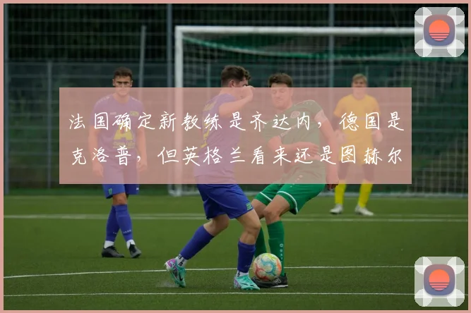 法国确定新教练是齐达内,德国是克洛普,但英格兰看来还是图赫尔