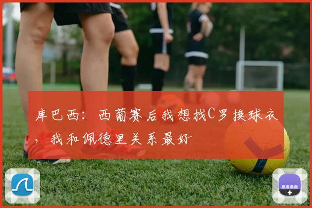 库巴西：西葡赛后我想找C罗换球衣，我和佩德里关系最好