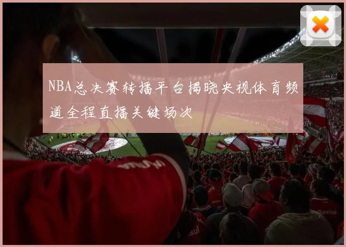 NBA总决赛转播平台揭晓央视体育频道全程直播关键场次