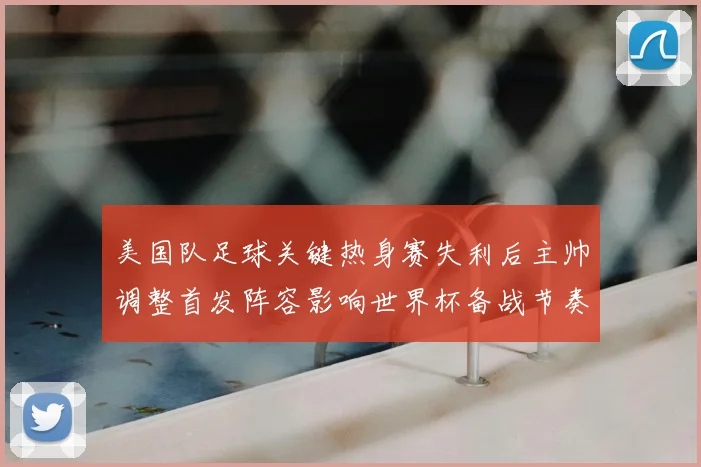 美国队足球关键热身赛失利后主帅调整首发阵容影响世界杯备战节奏