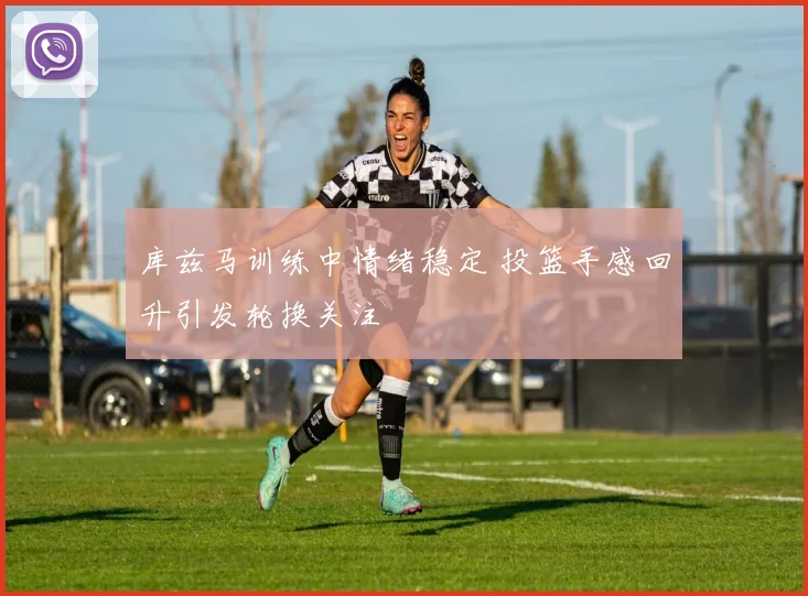 库兹马训练中情绪稳定 投篮手感回升引发轮换关注