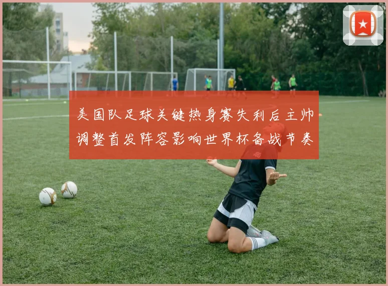 美国队足球关键热身赛失利后主帅调整首发阵容影响世界杯备战节奏