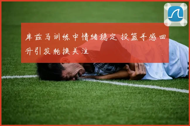 库兹马训练中情绪稳定 投篮手感回升引发轮换关注