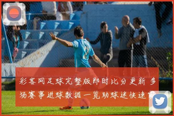 彩客网足球完整版即时比分更新 多场赛事进球数据一览助球迷快速掌握赛况