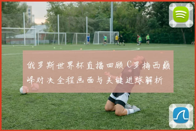 俄罗斯世界杯直播回顾 C罗梅西巅峰对决全程画面与关键进球解析