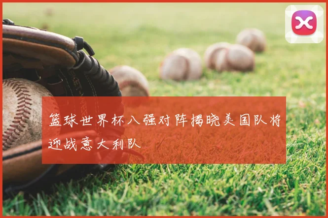 篮球世界杯八强对阵揭晓美国队将迎战意大利队