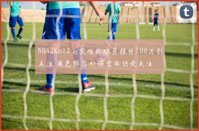 NBA2Kol2七突难民球员报价100万引关注 角色阵容补强空间仍受关注