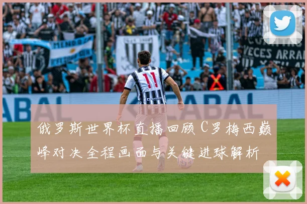 俄罗斯世界杯直播回顾 C罗梅西巅峰对决全程画面与关键进球解析