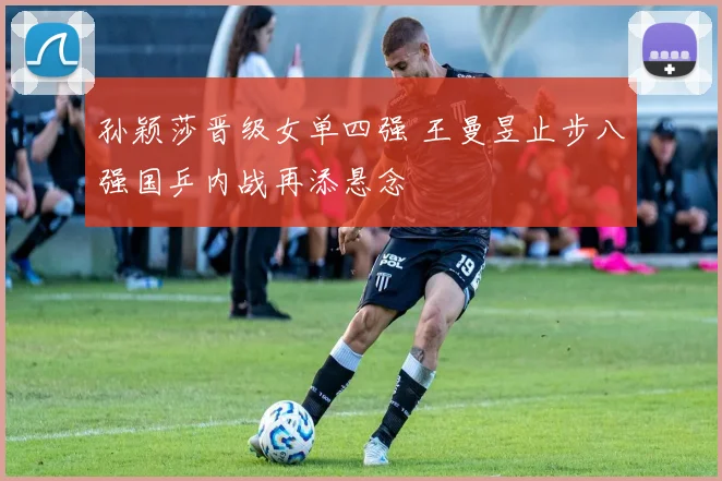 孙颖莎晋级女单四强 王曼昱止步八强国乒内战再添悬念