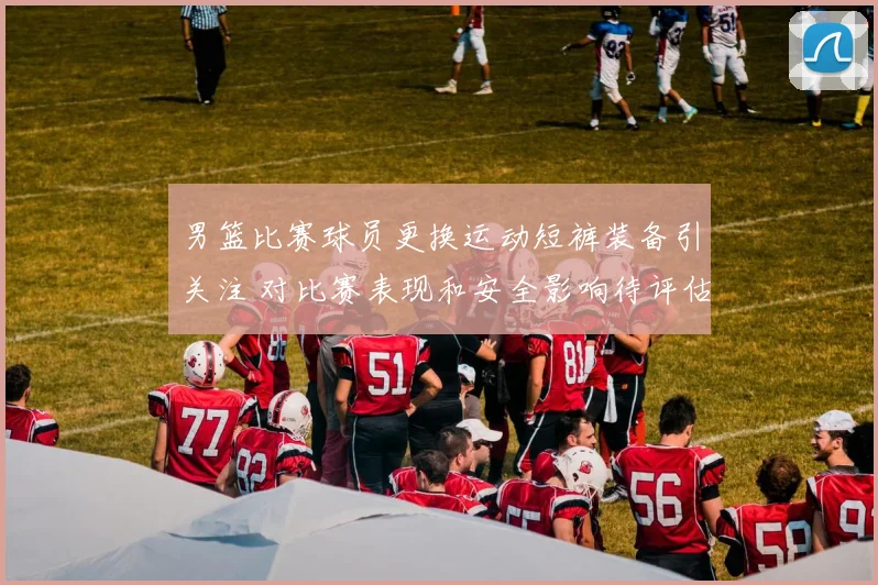 男篮比赛球员更换运动短裤装备引关注 对比赛表现和安全影响待评估