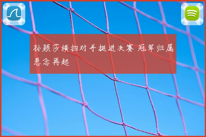孙颖莎横扫对手挺进决赛 冠军归属悬念再起