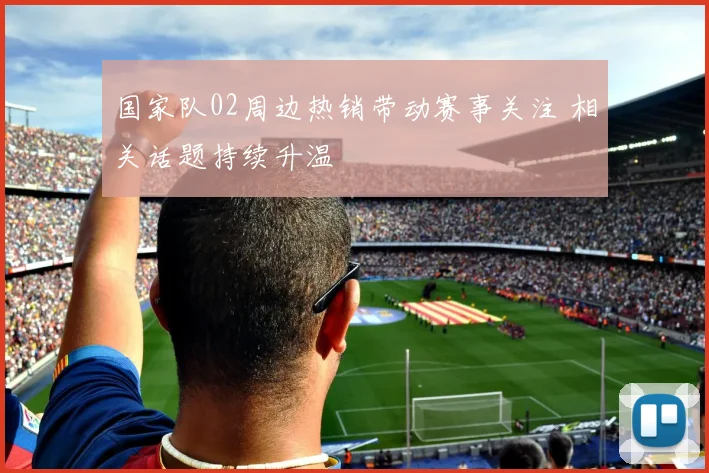 国家队02周边热销带动赛事关注 相关话题持续升温