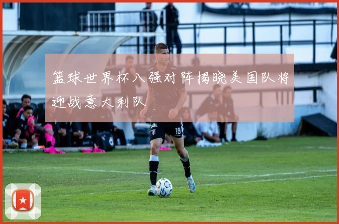 篮球世界杯八强对阵揭晓美国队将迎战意大利队