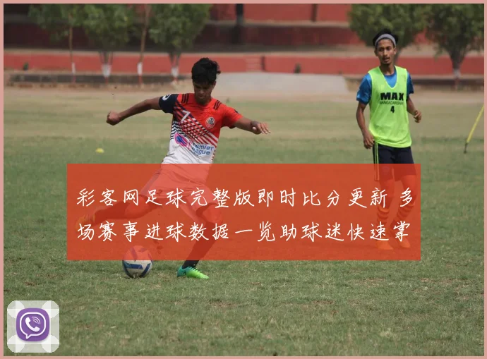 彩客网足球完整版即时比分更新 多场赛事进球数据一览助球迷快速掌握赛况