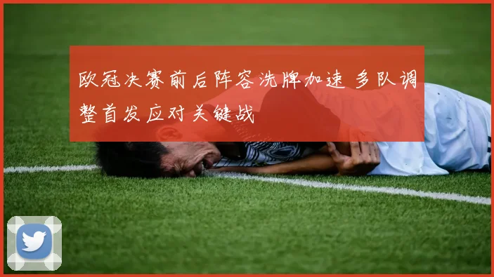 欧冠决赛前后阵容洗牌加速 多队调整首发应对关键战