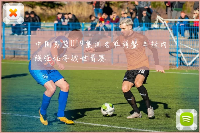 中国男篮U19集训名单调整 年轻内线强化备战世青赛