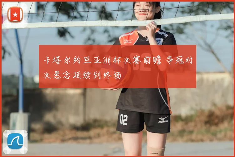 卡塔尔约旦亚洲杯决赛前瞻 争冠对决悬念延续到终场