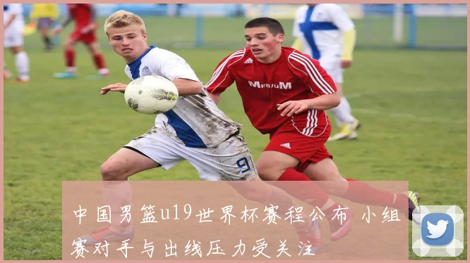 中国男篮u19世界杯赛程公布 小组赛对手与出线压力受关注