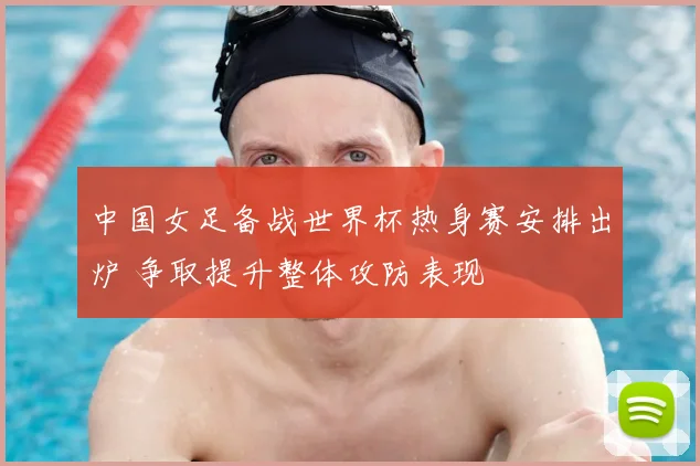 中国女足备战世界杯热身赛安排出炉 争取提升整体攻防表现