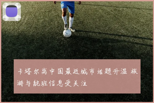 卡塔尔离中国最近城市话题升温 旅游与航班信息受关注