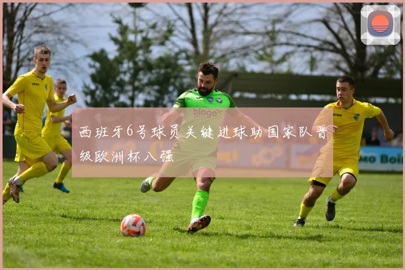 西班牙6号球员关键进球助国家队晋级欧洲杯八强