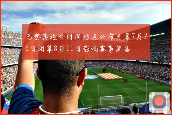 巴黎奥运会时间地点公布开幕7月26日闭幕8月11日影响赛事筹备