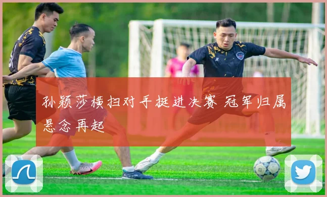 孙颖莎横扫对手挺进决赛 冠军归属悬念再起