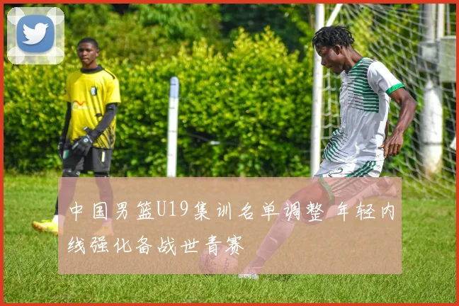 中国男篮U19集训名单调整 年轻内线强化备战世青赛