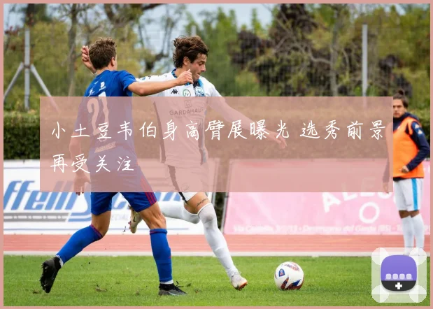 小土豆韦伯身高臂展曝光 选秀前景再受关注