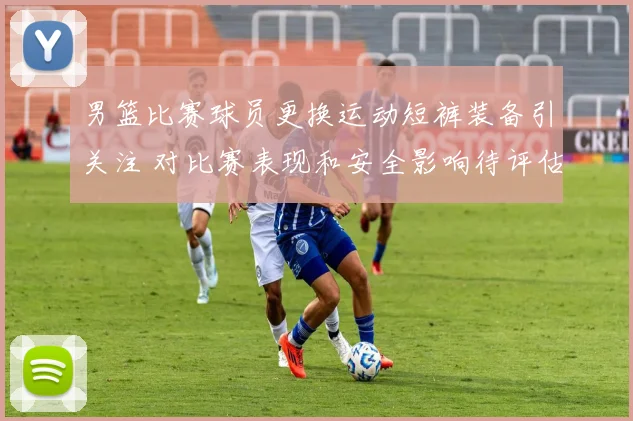 男篮比赛球员更换运动短裤装备引关注 对比赛表现和安全影响待评估