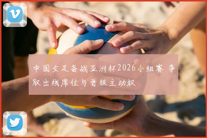 中国女足备战亚洲杯2026小组赛 争取出线席位与晋级主动权