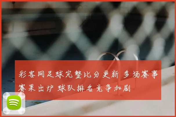 彩客网足球完整比分更新 多场赛事赛果出炉 球队排名竞争加剧